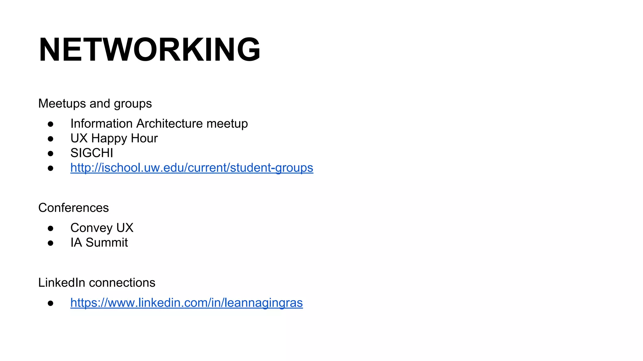 NETWORKING
Meetups and groups
● Information Architecture meetup
● UX Happy Hour
● SIGCHI
● http://ischool.uw.edu/current/student-groups
Conferences
● Convey UX
● IA Summit
LinkedIn connections
● https://www.linkedin.com/in/leannagingras
 