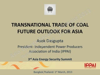 TRANSNATIONAL TRADE OF COAL
  FUTURE OUTLOOK FOR ASIA
              Asok Dasgupta
  President- Independent Power Producers
         Association of India (IPPAI)
        3rd Asia Energy Security Summit


           Bangkok,Thailand: 1st March, 2013
 