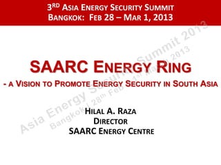 3RD ASIA ENERGY SECURITY SUMMIT
          BANGKOK: FEB 28 – MAR 1, 2013




      SAARC ENERGY RING
- A VISION TO PROMOTE ENERGY SECURITY IN SOUTH ASIA


                  HILAL A. RAZA
                    DIRECTOR
               SAARC ENERGY CENTRE
 