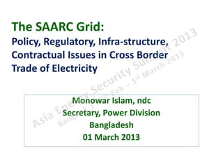 The SAARC Grid:
Policy, Regulatory, Infra-structure,
Contractual Issues in Cross Border
Trade of Electricity

             Monowar Islam, ndc
           Secretary, Power Division
                  Bangladesh
                01 March 2013
 