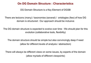 On DG Domain Structure : Characteristics
DG Domain Structure is a Key Element of DGSB
There are lexicons (many) / taxonomies (several) / ontologies (few) of how DG
domain is structured : Our approach should be inclusive
The DG domain structure is expected to evolve over time : We should plan for this
evolution (collaborative tools, flexibility)
The domain structure should be simple but also convincingly deep if need
(allow for different levels of analysis / abstraction)
There will always be different views on some issues, by experts of the domain
(allow myriads of different viewpoints)
 