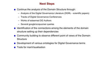 Next Steps
Continue the analysis of the Domain Structure through:
– Analysis of the Digital Governance Literature (DGRL - scientific papers)
– Tracks of Digital Governance Conferences
– Works of esteemed DG Authors
– Several google/scopus/wsi queries
Identification of the connections among the elements of the domain
structure setting up their dependencies
Community building to observe different point of views of the Domain
Structure
Development of various ontologies for Digital Governance terms
Tools for manVisualisation
 