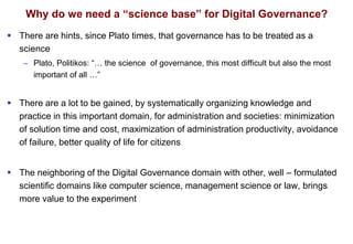 Why do we need a “science base” for Digital Governance?
 There are hints, since Plato times, that governance has to be treated as a
science
– Plato, Politikos: “… the science of governance, this most difficult but also the most
important of all …”
 There are a lot to be gained, by systematically organizing knowledge and
practice in this important domain, for administration and societies: minimization
of solution time and cost, maximization of administration productivity, avoidance
of failure, better quality of life for citizens
 The neighboring of the Digital Governance domain with other, well – formulated
scientific domains like computer science, management science or law, brings
more value to the experiment
 