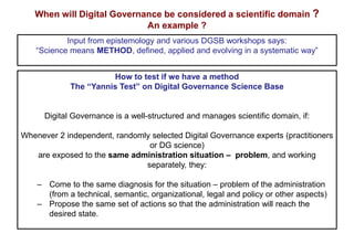 When will Digital Governance be considered a scientific domain ?
An example ?
How to test if we have a method
The “Yannis Test” on Digital Governance Science Base
Digital Governance is a well-structured and manages scientific domain, if:
Whenever 2 independent, randomly selected Digital Governance experts (practitioners
or DG science)
are exposed to the same administration situation – problem, and working
separately, they:
‒ Come to the same diagnosis for the situation – problem of the administration
(from a technical, semantic, organizational, legal and policy or other aspects)
‒ Propose the same set of actions so that the administration will reach the
desired state.
Input from epistemology and various DGSB workshops says:
“Science means METHOD, defined, applied and evolving in a systematic way”
 