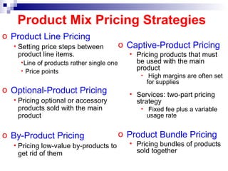 Product Line Pricing Setting price steps between product line items. Line of products rather single one Price points Optional-Product Pricing Pricing optional or accessory products sold with the main product By-Product Pricing Pricing low-value by-products to get rid of them Product Mix Pricing Strategies Captive-Product Pricing Pricing products that must be used with the main product High margins are often set for supplies Services: two-part pricing strategy Fixed fee plus a variable usage rate Product Bundle Pricing Pricing bundles of products sold together 