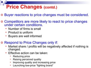 Buyer reactions to price changes must be considered. Competitors are more likely to react to price changes under certain conditions. Number of firms is small Product is uniform Buyers are well informed Respond to Price Changes only if:  Market share / profits will be negatively affected if nothing is changed. Effective action can be taken: Reducing price Raising perceived quality Improving quality and increasing price Launching low-price “fighting brand” Price Changes  (contd.) 