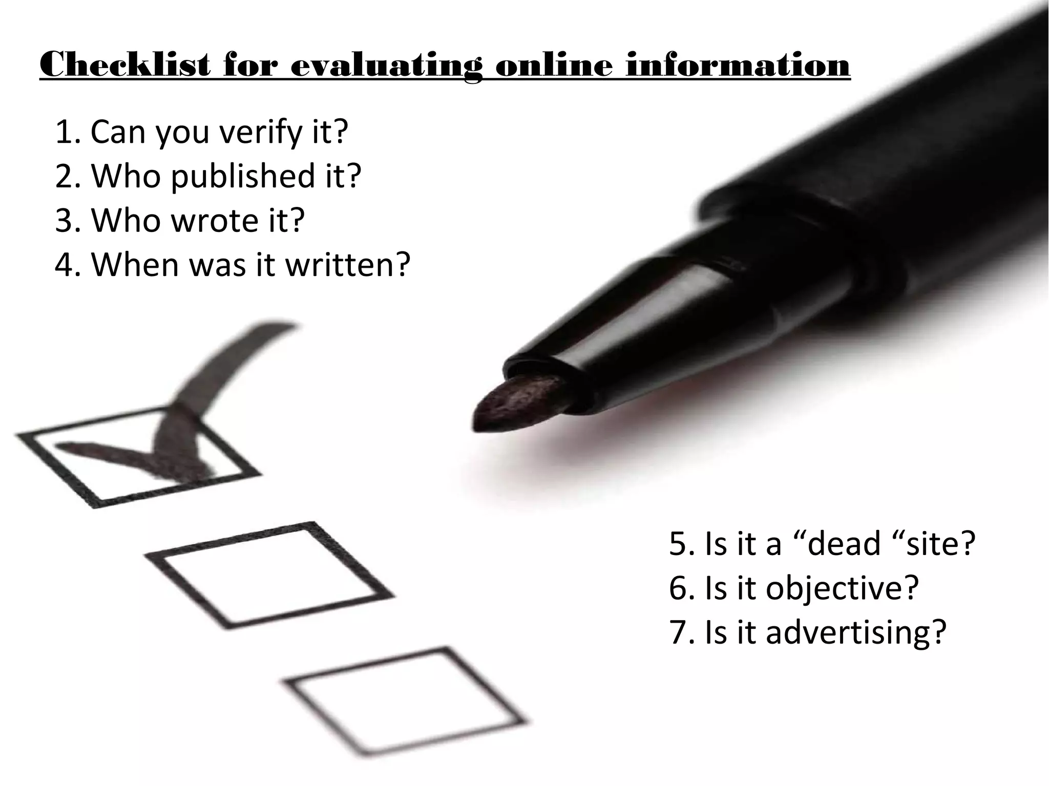Checklist for evaluating online information
1. Can you verify it?
2. Who published it?
3. Who wrote it?
4. When was it written?




                                 5. Is it a “dead “site?
                                 6. Is it objective?
                                 7. Is it advertising?
 