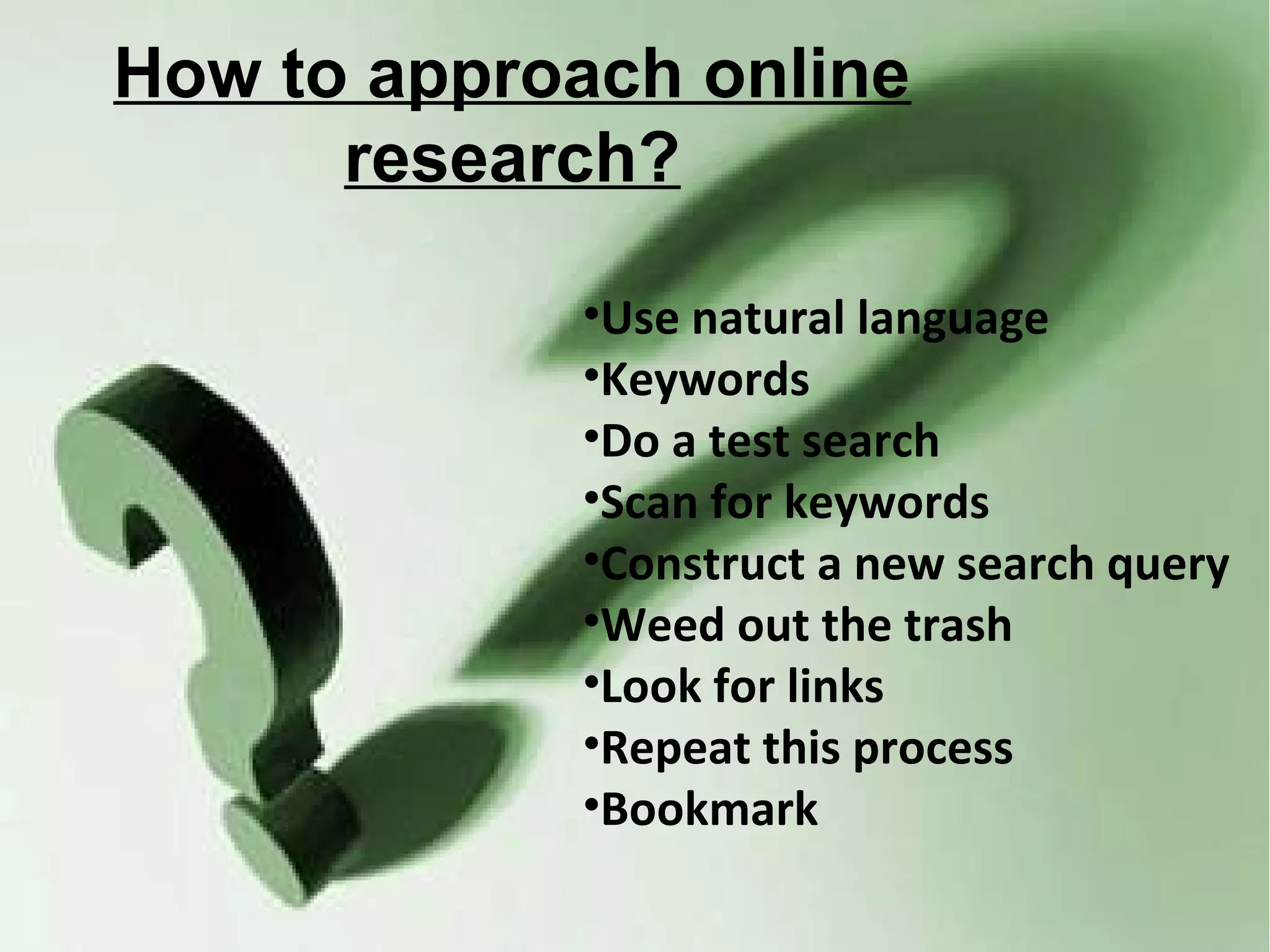 How to approach online
      research?

            •Use natural language
            •Keywords
            •Do a test search
            •Scan for keywords
            •Construct a new search query
            •Weed out the trash
            •Look for links
            •Repeat this process
            •Bookmark
 