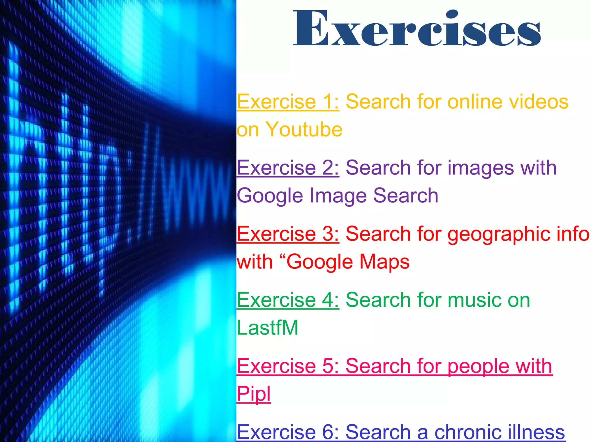 Exercises
Exercise 1: Search for online videos
on Youtube
Exercise 2: Search for images with
Google Image Search
Exercise 3: Search for geographic info
with “Google Maps
Exercise 4: Search for music on
LastfM
Exercise 5: Search for people with
Pipl
Exercise 6: Search a chronic illness
 