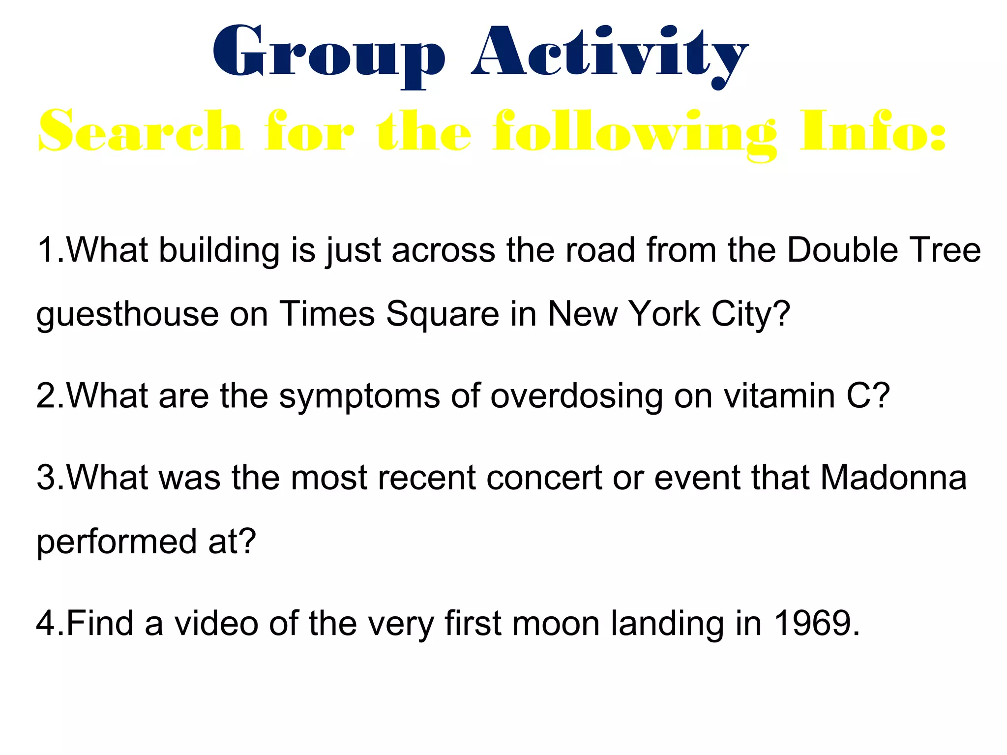Group Activity
Search for the following Info:
1.What building is just across the road from the Double Tree
guesthouse on Times Square in New York City?

2.What are the symptoms of overdosing on vitamin C?

3.What was the most recent concert or event that Madonna
performed at?

4.Find a video of the very first moon landing in 1969.
 