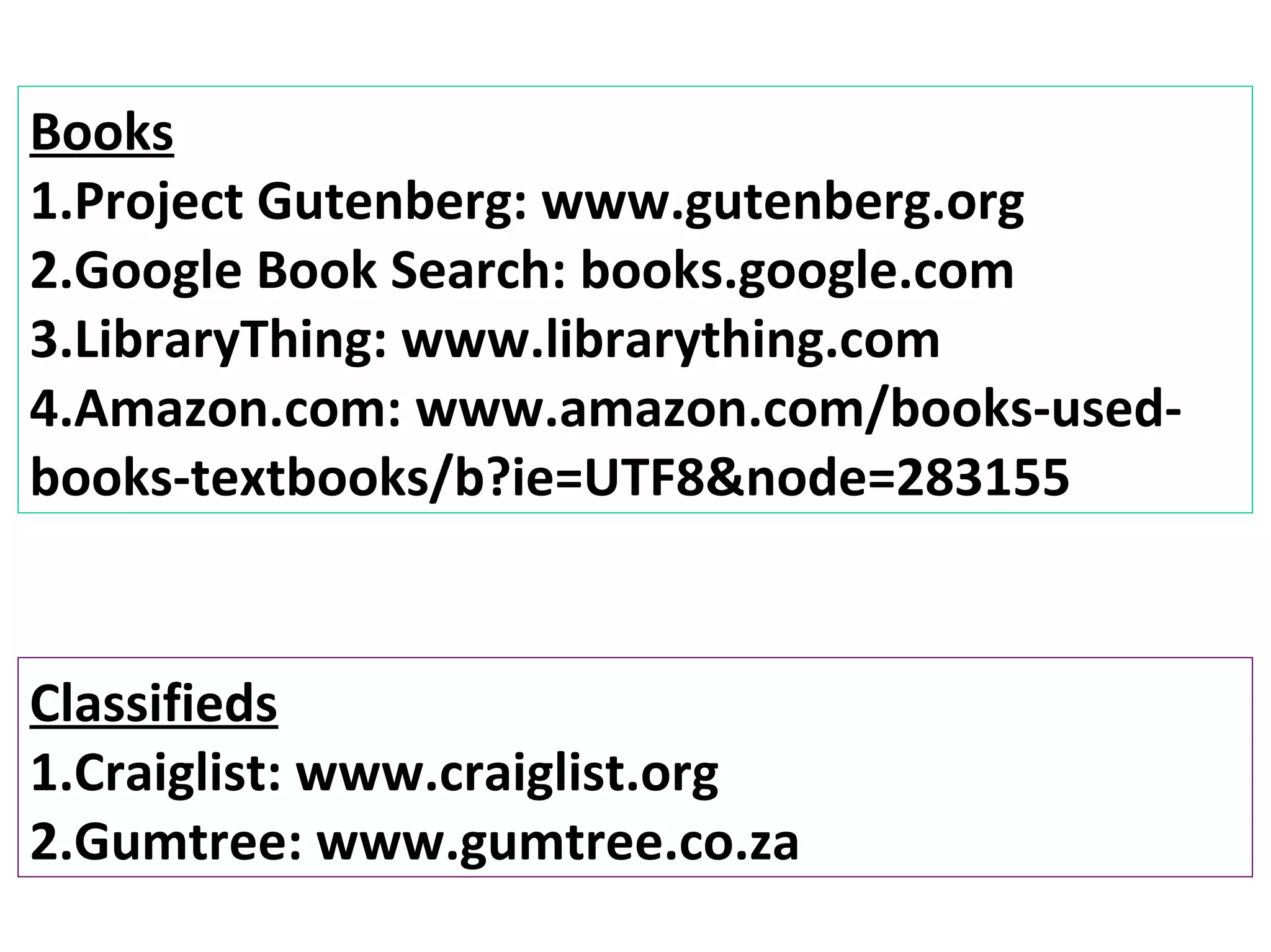 Books
1.Project Gutenberg: www.gutenberg.org
2.Google Book Search: books.google.com
3.LibraryThing: www.librarything.com
4.Amazon.com: www.amazon.com/books-used-
books-textbooks/b?ie=UTF8&node=283155


Classifieds
1.Craiglist: www.craiglist.org
2.Gumtree: www.gumtree.co.za
 