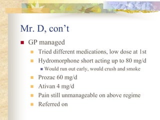 Mr. D, con’t
 GP managed
 Tried different medications, low dose at 1st
 Hydromorphone short acting up to 80 mg/d
 Would run out early, would crush and smoke
 Prozac 60 mg/d
 Ativan 4 mg/d
 Pain still unmanageable on above regime
 Referred on
 