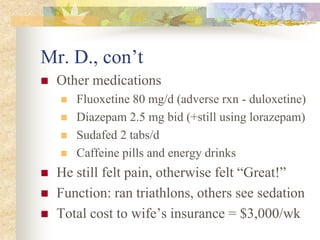 Mr. D., con’t
 Other medications
 Fluoxetine 80 mg/d (adverse rxn - duloxetine)
 Diazepam 2.5 mg bid (+still using lorazepam)
 Sudafed 2 tabs/d
 Caffeine pills and energy drinks
 He still felt pain, otherwise felt “Great!”
 Function: ran triathlons, others see sedation
 Total cost to wife’s insurance = $3,000/wk
 