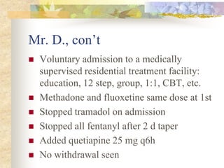 Mr. D., con’t
 Voluntary admission to a medically
supervised residential treatment facility:
education, 12 step, group, 1:1, CBT, etc.
 Methadone and fluoxetine same dose at 1st
 Stopped tramadol on admission
 Stopped all fentanyl after 2 d taper
 Added quetiapine 25 mg q6h
 No withdrawal seen
 