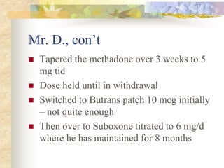 Mr. D., con’t
 Tapered the methadone over 3 weeks to 5
mg tid
 Dose held until in withdrawal
 Switched to Butrans patch 10 mcg initially
– not quite enough
 Then over to Suboxone titrated to 6 mg/d
where he has maintained for 8 months
 