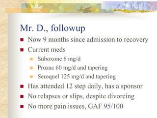 Mr. D., followup
 Now 9 months since admission to recovery
 Current meds
 Suboxone 6 mg/d
 Prozac 60 mg/d and tapering
 Seroquel 125 mg/d and tapering
 Has attended 12 step daily, has a sponsor
 No relapses or slips, despite divorcing
 No more pain issues, GAF 95/100
 