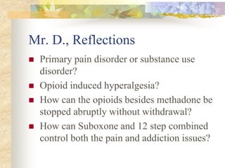 Mr. D., Reflections
 Primary pain disorder or substance use
disorder?
 Opioid induced hyperalgesia?
 How can the opioids besides methadone be
stopped abruptly without withdrawal?
 How can Suboxone and 12 step combined
control both the pain and addiction issues?
 