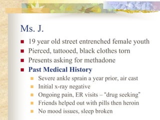 Ms. J.
 19 year old street entrenched female youth
 Pierced, tattooed, black clothes torn
 Presents asking for methadone
 Past Medical History
 Severe ankle sprain a year prior, air cast
 Initial x-ray negative
 Ongoing pain, ER visits – “drug seeking”
 Friends helped out with pills then heroin
 No mood issues, sleep broken
 