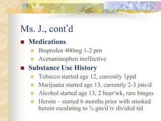 Ms. J., cont’d
 Medications
 Ibuprofen 400mg 1-2 prn
 Acetaminophen ineffective
 Substance Use History
 Tobacco started age 12, currently 1ppd
 Marijuana started age 13, currently 2-3 jnts/d
 Alcohol started age 13, 2 beer/wk, rare binges
 Heroin – started 6 months prior with smoked
heroin escalating to ¾ gm/d iv divided tid
 