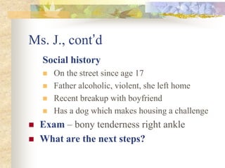 Ms. J., cont’d
Social history
 On the street since age 17
 Father alcoholic, violent, she left home
 Recent breakup with boyfriend
 Has a dog which makes housing a challenge
 Exam – bony tenderness right ankle
 What are the next steps?
 