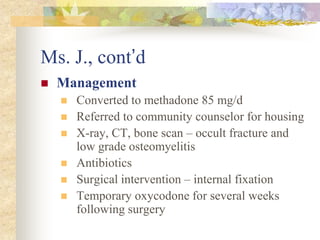 Ms. J., cont’d
 Management
 Converted to methadone 85 mg/d
 Referred to community counselor for housing
 X-ray, CT, bone scan – occult fracture and
low grade osteomyelitis
 Antibiotics
 Surgical intervention – internal fixation
 Temporary oxycodone for several weeks
following surgery
 