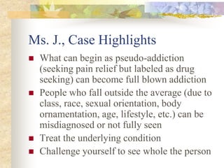 Ms. J., Case Highlights
 What can begin as pseudo-addiction
(seeking pain relief but labeled as drug
seeking) can become full blown addiction
 People who fall outside the average (due to
class, race, sexual orientation, body
ornamentation, age, lifestyle, etc.) can be
misdiagnosed or not fully seen
 Treat the underlying condition
 Challenge yourself to see whole the person
 