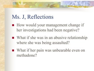 Ms. J, Reflections
 How would your management change if
her investigations had been negative?
 What if she was in an abusive relationship
where she was being assaulted?
 What if her pain was unbearable even on
methadone?
 