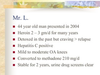 Mr. L.
 44 year old man presented in 2004
 Heroin 2 – 3 gm/d for many years
 Detoxed in the past but craving > relapse
 Hepatitis C positive
 Mild to moderate OA knees
 Converted to methadone 210 mg/d
 Stable for 2 years, urine drug screens clear
 
