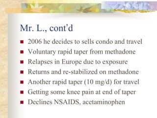 Mr. L., cont’d
 2006 he decides to sells condo and travel
 Voluntary rapid taper from methadone
 Relapses in Europe due to exposure
 Returns and re-stabilized on methadone
 Another rapid taper (10 mg/d) for travel
 Getting some knee pain at end of taper
 Declines NSAIDS, acetaminophen
 