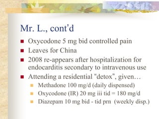 Mr. L., cont’d
 Oxycodone 5 mg bid controlled pain
 Leaves for China
 2008 re-appears after hospitalization for
endocarditis secondary to intravenous use
 Attending a residential “detox”, given…
 Methadone 100 mg/d (daily dispensed)
 Oxycodone (IR) 20 mg iii tid = 180 mg/d
 Diazepam 10 mg bid - tid prn (weekly disp.)
 