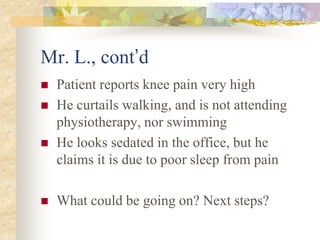 Mr. L., cont’d
 Patient reports knee pain very high
 He curtails walking, and is not attending
physiotherapy, nor swimming
 He looks sedated in the office, but he
claims it is due to poor sleep from pain
 What could be going on? Next steps?
 