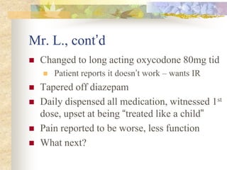 Mr. L., cont’d
 Changed to long acting oxycodone 80mg tid
 Patient reports it doesn’t work – wants IR
 Tapered off diazepam
 Daily dispensed all medication, witnessed 1st
dose, upset at being “treated like a child”
 Pain reported to be worse, less function
 What next?
 