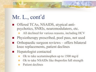 Mr. L., cont’d
 Offered TCAs, NSAIDS, atypical anti-
psychotics, SNRIs, neuromodulators, etc.
 All declined for various reasons, including HCV
 Physiotherapy prescribed, pool pass, not used
 Orthopaedic surgeon reviews – offers bilateral
knee replacements, patient declines
 Hepatologist contacted
 Ok to take acetaminophen up to 1500 mg/d
 Ok to take NSAIDs like ibuprofen full strength
 Patient declines
 