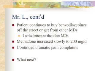 Mr. L., cont’d
 Patient continues to buy benzodiazepines
off the street or get from other MDs
 I write letters to the other MDs
 Methadone increased slowly to 200 mg/d
 Continued dramatic pain complaints
 What next?
 