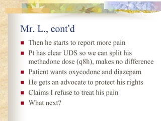 Mr. L., cont’d
 Then he starts to report more pain
 Pt has clear UDS so we can split his
methadone dose (q8h), makes no difference
 Patient wants oxycodone and diazepam
 He gets an advocate to protect his rights
 Claims I refuse to treat his pain
 What next?
 