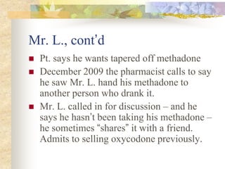 Mr. L., cont’d
 Pt. says he wants tapered off methadone
 December 2009 the pharmacist calls to say
he saw Mr. L. hand his methadone to
another person who drank it.
 Mr. L. called in for discussion – and he
says he hasn’t been taking his methadone –
he sometimes “shares” it with a friend.
Admits to selling oxycodone previously.
 