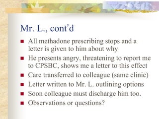Mr. L., cont’d
 All methadone prescribing stops and a
letter is given to him about why
 He presents angry, threatening to report me
to CPSBC, shows me a letter to this effect
 Care transferred to colleague (same clinic)
 Letter written to Mr. L. outlining options
 Soon colleague must discharge him too.
 Observations or questions?
 