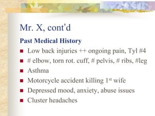 Mr. X, cont’d
Past Medical History
 Low back injuries ++ ongoing pain, Tyl #4
 # elbow, torn rot. cuff, # pelvis, # ribs, #leg
 Asthma
 Motorcycle accident killing 1st wife
 Depressed mood, anxiety, abuse issues
 Cluster headaches
 