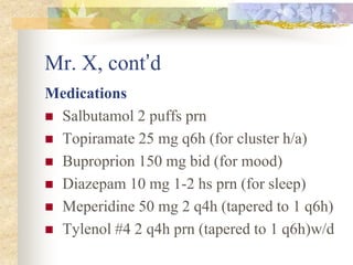 Mr. X, cont’d
Medications
 Salbutamol 2 puffs prn
 Topiramate 25 mg q6h (for cluster h/a)
 Buproprion 150 mg bid (for mood)
 Diazepam 10 mg 1-2 hs prn (for sleep)
 Meperidine 50 mg 2 q4h (tapered to 1 q6h)
 Tylenol #4 2 q4h prn (tapered to 1 q6h)w/d
 