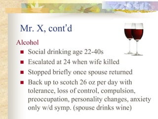 Mr. X, cont’d
 Social drinking age 22-40s
 Escalated at 24 when wife killed
 Stopped briefly once spouse returned
 Back up to scotch 26 oz per day with
tolerance, loss of control, compulsion,
preoccupation, personality changes, anxiety
only w/d symp. (spouse drinks wine)
Alcohol
 