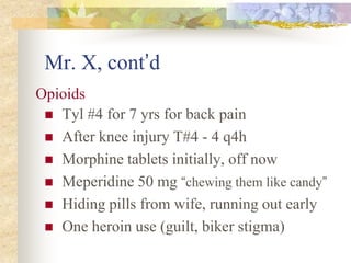 Mr. X, cont’d
 Tyl #4 for 7 yrs for back pain
 After knee injury T#4 - 4 q4h
 Morphine tablets initially, off now
 Meperidine 50 mg “chewing them like candy”
 Hiding pills from wife, running out early
 One heroin use (guilt, biker stigma)
Opioids
 