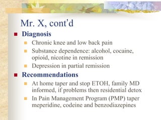 Mr. X, cont’d
 Diagnosis
 Chronic knee and low back pain
 Substance dependence: alcohol, cocaine,
opioid, nicotine in remission
 Depression in partial remission
 Recommendations
 At home taper and stop ETOH, family MD
informed, if problems then residential detox
 In Pain Management Program (PMP) taper
meperidine, codeine and benzodiazepines
 