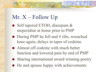 Mr. X – Follow Up
 Self tapered ETOH, diazepam &
meperidine at home prior to PMP
 During PMP he fell and # ribs, wrenched
knee again, delays in taper of codeine
 Almost off codeine with much better
function and lowered pain by end of PMP
 Sharing international award winning poetry
 He and spouse happy with achievements
 