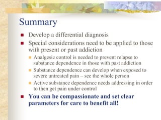 Summary
 Develop a differential diagnosis
 Special considerations need to be applied to those
with present or past addiction
 Analgesic control is needed to prevent relapse to
substance dependence in those with past addiction
 Substance dependence can develop when exposed to
severe untreated pain – see the whole person
 Active substance dependence needs addressing in order
to then get pain under control
 You can be compassionate and set clear
parameters for care to benefit all!
 