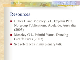 Resources
 Butler D and Moseley G L. Explain Pain.
Noigroup Publications, Adelaide, Australia
(2003)
 Moseley G L. Painful Yarns. Dancing
Giraffe Press (2007)
 See references in my plenary talk
 