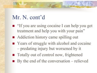 Mr. N. cont’d
 “If you are using cocaine I can help you get
treatment and help you with your pain”
 Addiction history came spilling out
 Years of struggle with alcohol and cocaine
– predating injury but worsened by it
 Totally out of control now, frightened
 By the end of the conversation – relieved
 