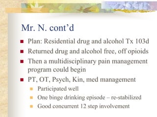 Mr. N. cont’d
 Plan: Residential drug and alcohol Tx 103d
 Returned drug and alcohol free, off opioids
 Then a multidisciplinary pain management
program could begin
 PT, OT, Psych, Kin, med management
 Participated well
 One binge drinking episode – re-stabilized
 Good concurrent 12 step involvement
 