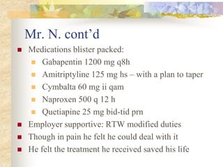 Mr. N. cont’d
 Medications blister packed:
 Gabapentin 1200 mg q8h
 Amitriptyline 125 mg hs – with a plan to taper
 Cymbalta 60 mg ii qam
 Naproxen 500 q 12 h
 Quetiapine 25 mg bid-tid prn
 Employer supportive: RTW modified duties
 Though in pain he felt he could deal with it
 He felt the treatment he received saved his life
 