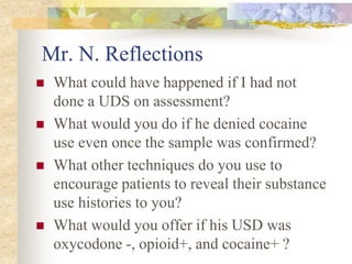 Mr. N. Reflections
 What could have happened if I had not
done a UDS on assessment?
 What would you do if he denied cocaine
use even once the sample was confirmed?
 What other techniques do you use to
encourage patients to reveal their substance
use histories to you?
 What would you offer if his USD was
oxycodone -, opioid+, and cocaine+ ?
 