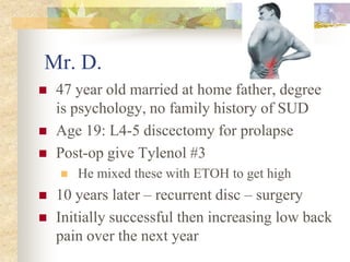 Mr. D.
 47 year old married at home father, degree
is psychology, no family history of SUD
 Age 19: L4-5 discectomy for prolapse
 Post-op give Tylenol #3
 He mixed these with ETOH to get high
 10 years later – recurrent disc – surgery
 Initially successful then increasing low back
pain over the next year
 